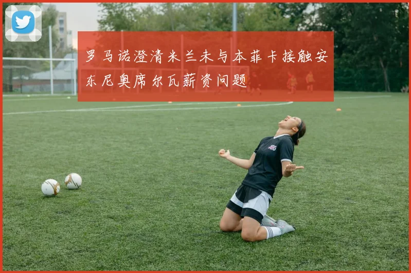 罗马诺澄清米兰未与本菲卡接触安东尼奥席尔瓦薪资问题