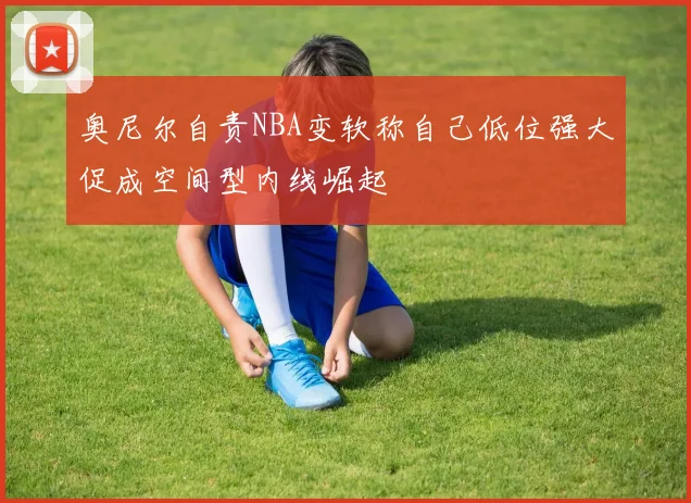 奥尼尔自责NBA变软称自己低位强大促成空间型内线崛起