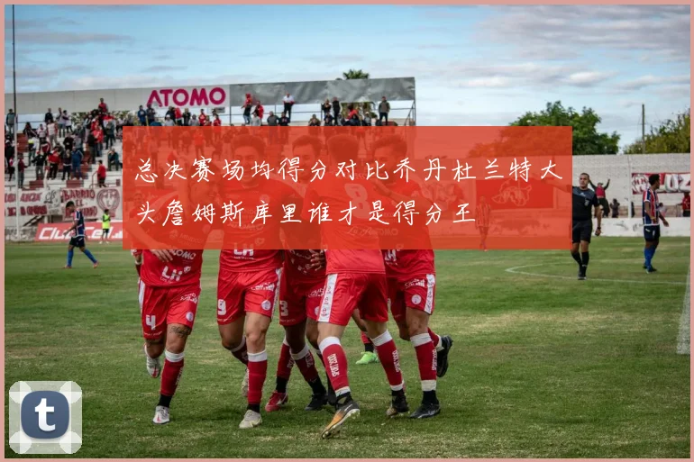 总决赛场均得分对比乔丹杜兰特大头詹姆斯库里谁才是得分王