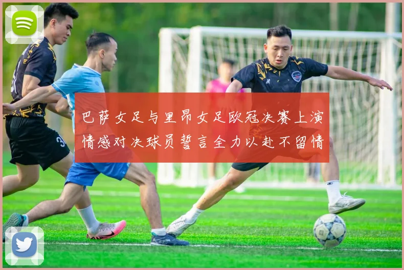 巴萨女足与里昂女足欧冠决赛上演情感对决球员誓言全力以赴不留情面