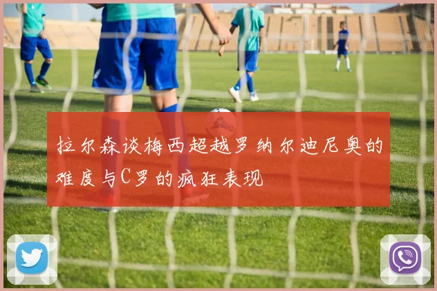 拉尔森谈梅西超越罗纳尔迪尼奥的难度与C罗的疯狂表现