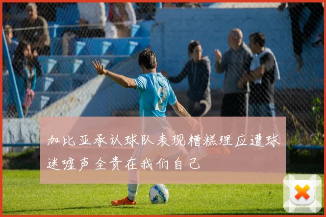 加比亚承认球队表现糟糕理应遭球迷嘘声全责在我们自己