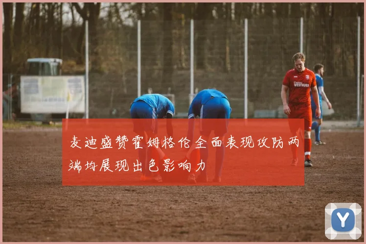 麦迪盛赞霍姆格伦全面表现攻防两端均展现出色影响力