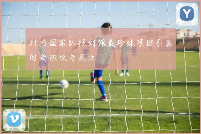科内国家队报到佩戴珍珠项链引发时尚热议与关注