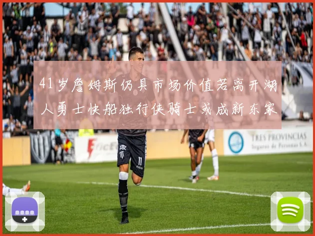 41岁詹姆斯仍具市场价值若离开湖人勇士快船独行侠骑士或成新东家