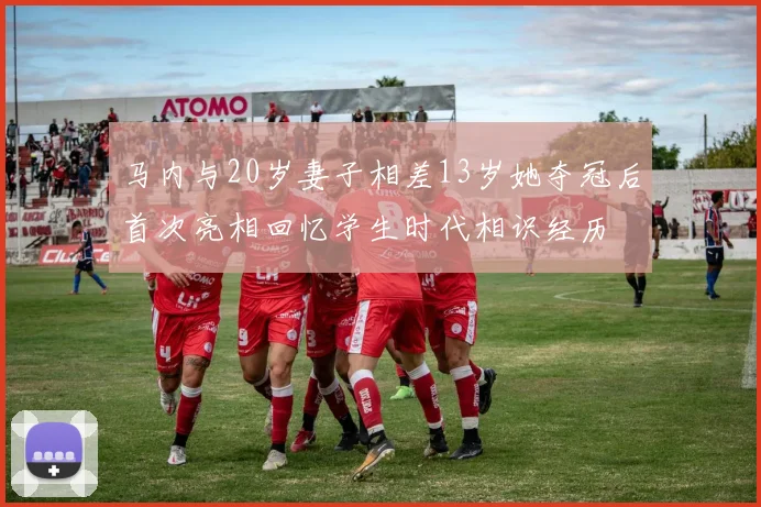 马内与20岁妻子相差13岁她夺冠后首次亮相回忆学生时代相识经历