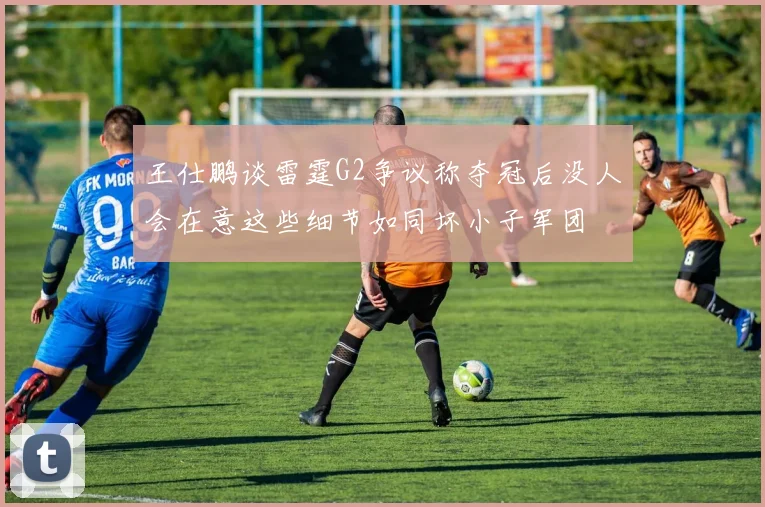 王仕鹏谈雷霆G2争议称夺冠后没人会在意这些细节如同坏小子军团