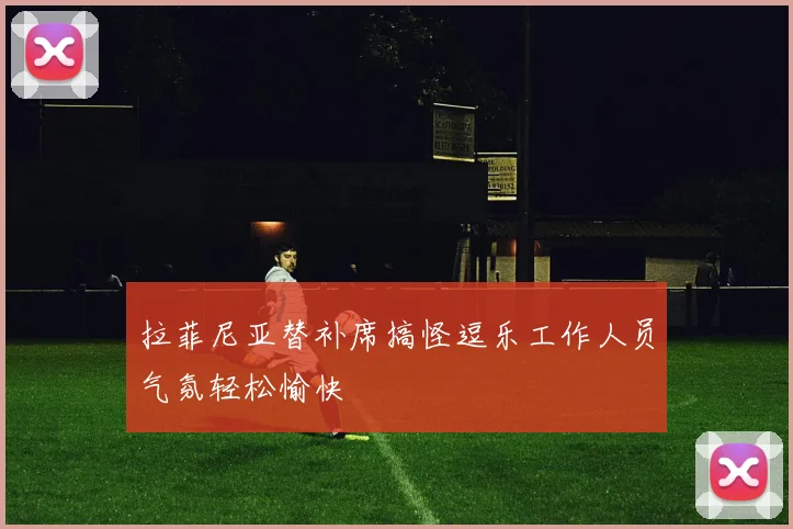 拉菲尼亚替补席搞怪逗乐工作人员气氛轻松愉快