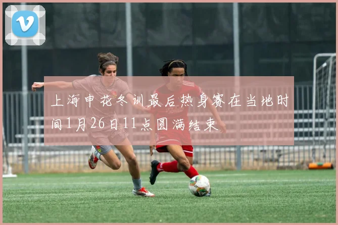 上海申花冬训最后热身赛在当地时间1月26日11点圆满结束