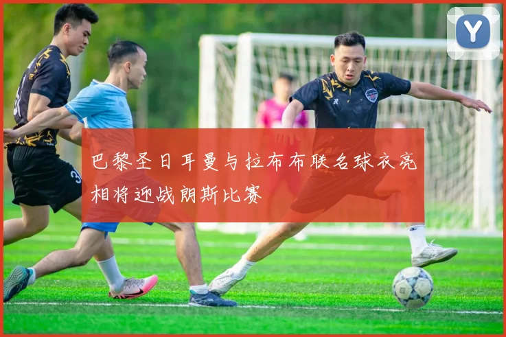 巴黎圣日耳曼与拉布布联名球衣亮相将迎战朗斯比赛