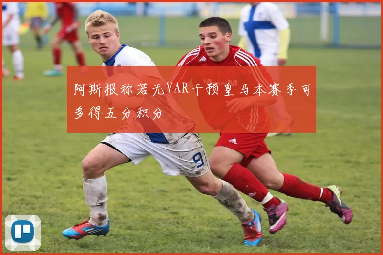阿斯报称若无VAR干预皇马本赛季可多得五分积分