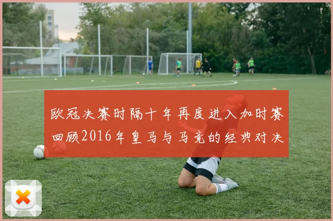 欧冠决赛时隔十年再度进入加时赛回顾2016年皇马与马竞的经典对决