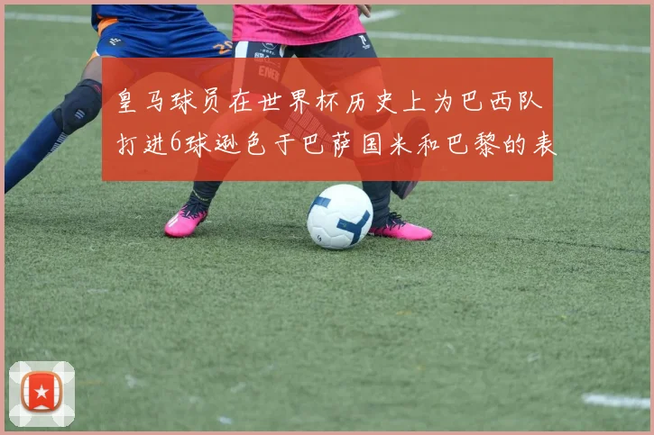 皇马球员在世界杯历史上为巴西队打进6球逊色于巴萨国米和巴黎的表现