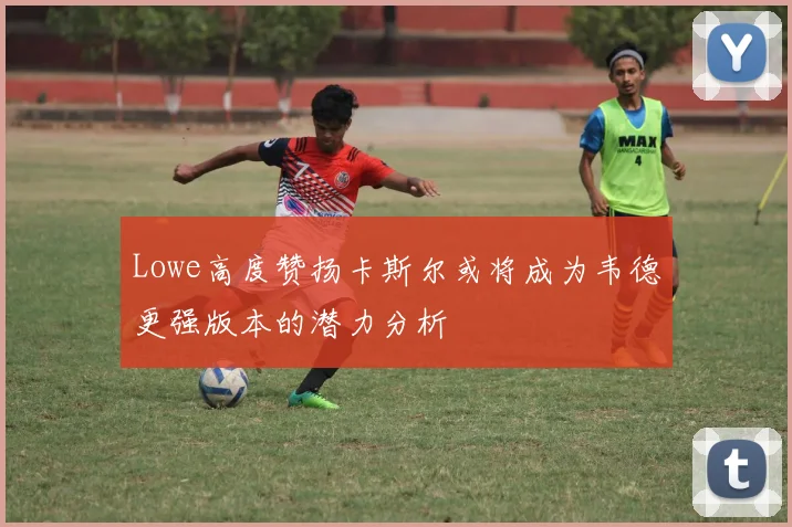 Lowe高度赞扬卡斯尔或将成为韦德更强版本的潜力分析