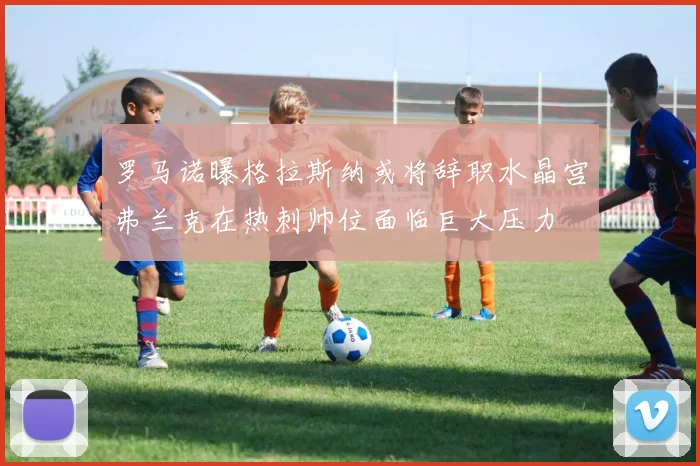 罗马诺曝格拉斯纳或将辞职水晶宫弗兰克在热刺帅位面临巨大压力