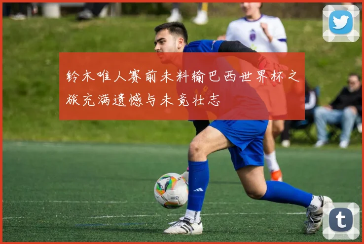 铃木唯人赛前未料输巴西世界杯之旅充满遗憾与未竟壮志