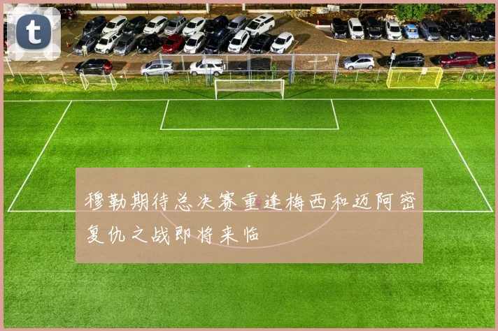 穆勒期待总决赛重逢梅西和迈阿密复仇之战即将来临