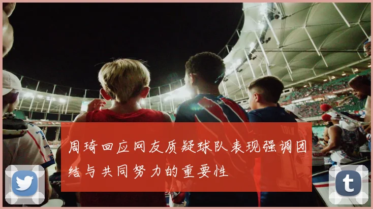 周琦回应网友质疑球队表现强调团结与共同努力的重要性